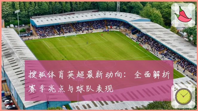 搜狐体育英超最新动向：全面解析赛季亮点与球队表现