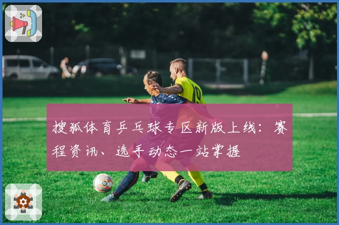 搜狐体育乒乓球专区新版上线：赛程资讯、选手动态一站掌握