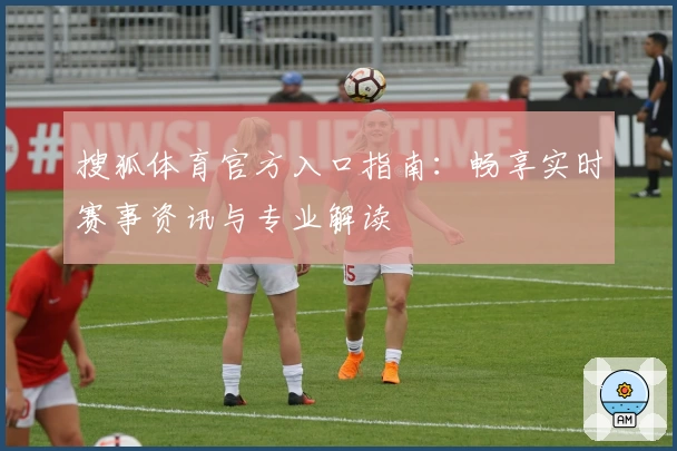 搜狐体育官方入口指南：畅享实时赛事资讯与专业解读