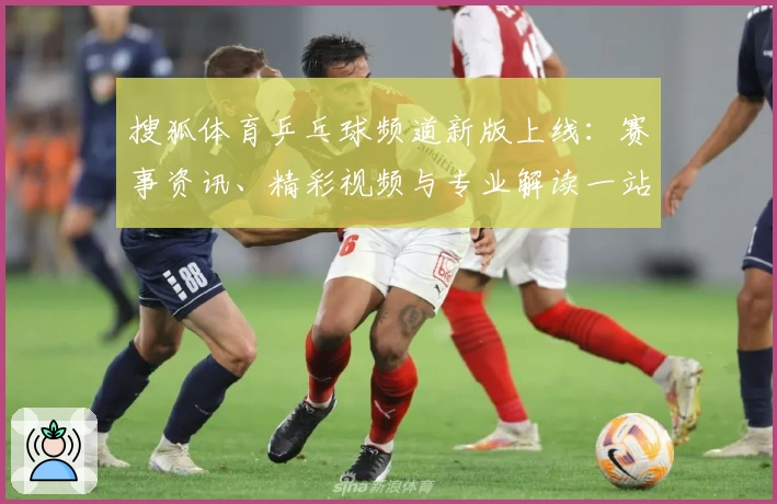 搜狐体育乒乓球频道新版上线：赛事资讯、精彩视频与专业解读一站齐全