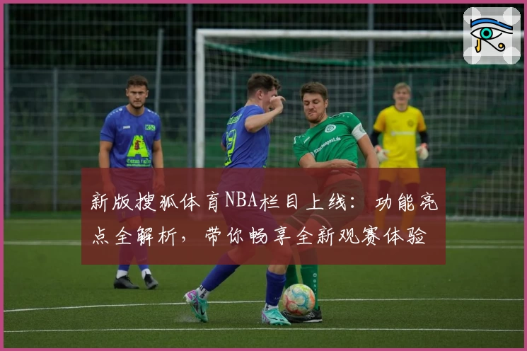 新版搜狐体育NBA栏目上线：功能亮点全解析，带你畅享全新观赛体验