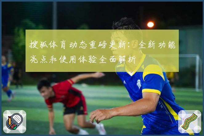 搜狐体育动态重磅更新：全新功能亮点和使用体验全面解析