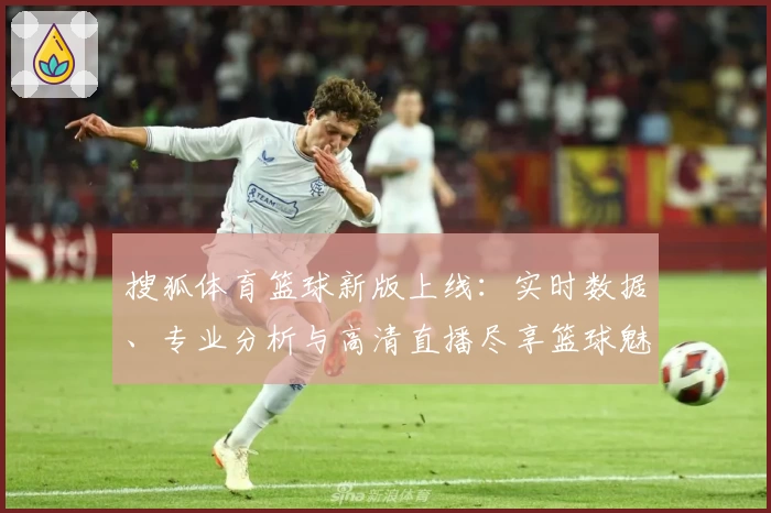 搜狐体育篮球新版上线：实时数据、专业分析与高清直播尽享篮球魅力