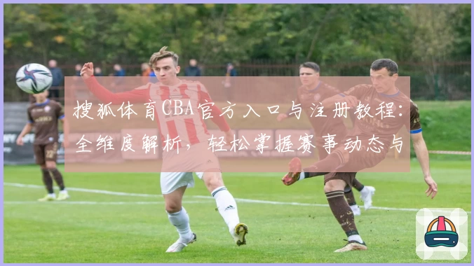 搜狐体育CBA官方入口与注册教程：全维度解析，轻松掌握赛事动态与精彩瞬间