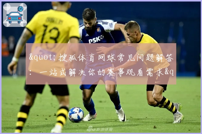 "搜狐体育网球常见问题解答:一站式解决你的赛事观看需求"