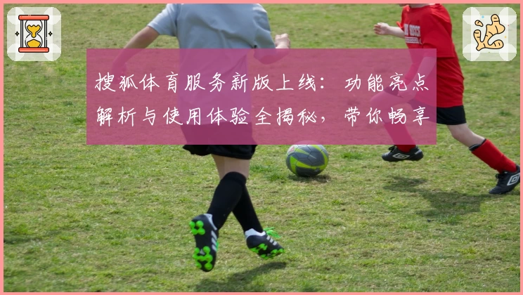 搜狐体育服务新版上线：功能亮点解析与使用体验全揭秘，带你畅享赛事精彩瞬间