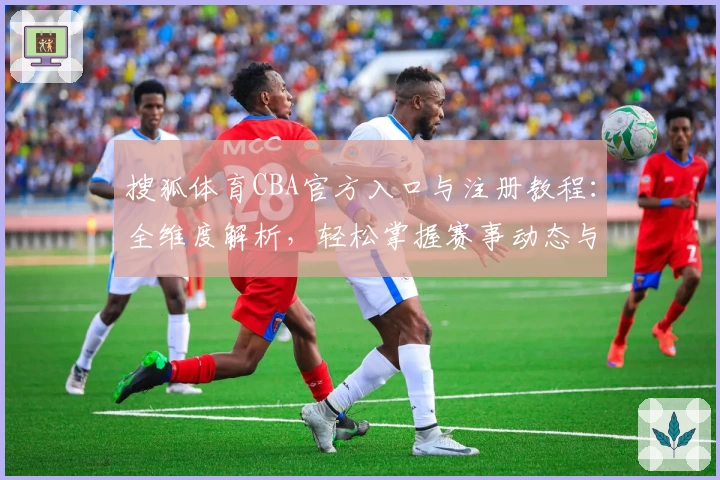搜狐体育CBA官方入口与注册教程：全维度解析，轻松掌握赛事动态与精彩瞬间