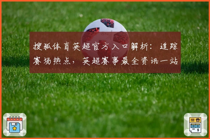 搜狐体育英超官方入口解析：追踪赛场热点，英超赛事最全资讯一站直达