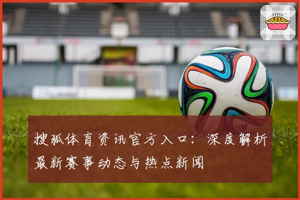 搜狐体育资讯官方入口：深度解析最新赛事动态与热点新闻