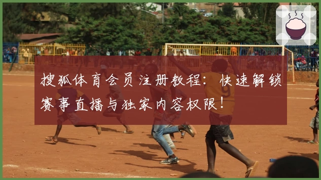 搜狐体育会员注册教程：快速解锁赛事直播与独家内容权限！