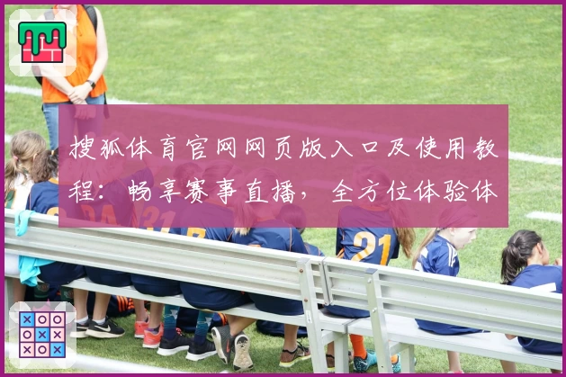 搜狐体育官网网页版入口及使用教程：畅享赛事直播，全方位体验体育魅力