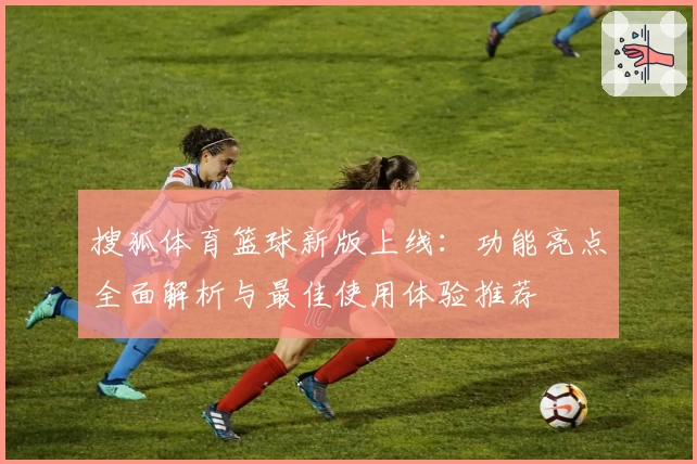搜狐体育篮球新版上线：功能亮点全面解析与最佳使用体验推荐