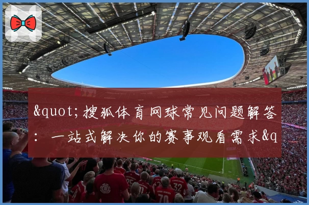 "搜狐体育网球常见问题解答:一站式解决你的赛事观看需求"