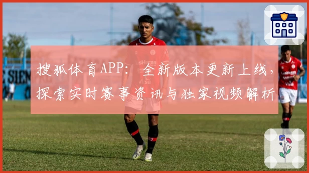 搜狐体育APP：全新版本更新上线，探索实时赛事资讯与独家视频解析