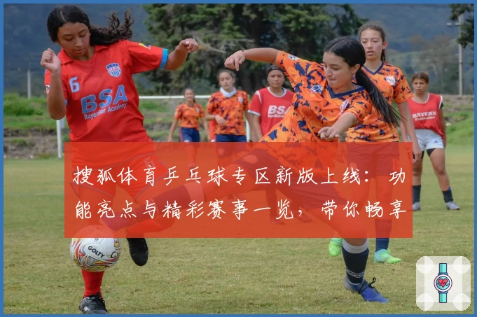 搜狐体育乒乓球专区新版上线：功能亮点与精彩赛事一览，带你畅享全景体育体验