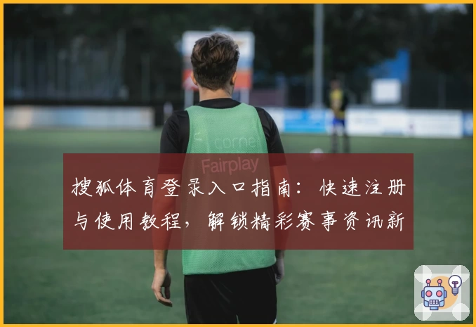 搜狐体育登录入口指南:快速注册与使用教程,解锁精彩赛事资讯新体验